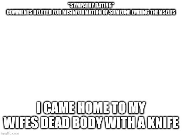 Tw: sensitive | "SYMPATHY BATING"
COMMENTS DELETED FOR MISINFORMATION OF SOMEONE EMDING THEMSELFS; I CAME HOME TO MY WIFES DEAD BODY WITH A KNIFE | made w/ Imgflip meme maker
