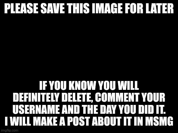 PLEASE SAVE THIS IMAGE FOR LATER; IF YOU KNOW YOU WILL DEFINITELY DELETE, COMMENT YOUR USERNAME AND THE DAY YOU DID IT. I WILL MAKE A POST ABOUT IT IN MSMG | made w/ Imgflip meme maker