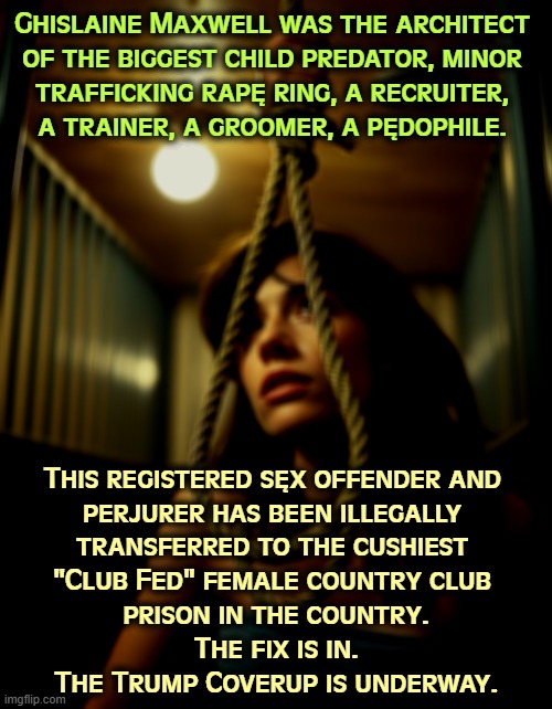 Ghislaine Maxwell was the architect 
of the biggest child predator, minor 
trafficking rapę ring, a recruiter, 
a trainer, a groomer, a pędophile. This registered sęx offender and 
perjurer has been illegally 
transferred to the cushiest 
"Club Fed" female country club 
prison in the country.
The fix is in.
The Trump Coverup is underway. | image tagged in trump,jeffrey epstein,ghislaine maxwell,prison,jail,coverup | made w/ Imgflip meme maker