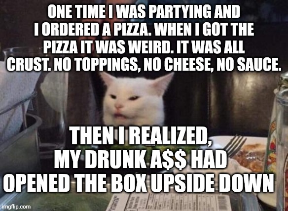 Smudge that darn cat | ONE TIME I WAS PARTYING AND I ORDERED A PIZZA. WHEN I GOT THE PIZZA IT WAS WEIRD. IT WAS ALL CRUST. NO TOPPINGS, NO CHEESE, NO SAUCE. THEN I REALIZED, MY DRUNK A$$ HAD OPENED THE BOX UPSIDE DOWN | image tagged in smudge that darn cat | made w/ Imgflip meme maker