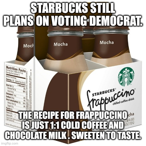 STARBUCKS STILL PLANS ON VOTING DEMOCRAT. THE RECIPE FOR FRAPPUCCINO IS JUST 1:1 COLD COFFEE AND CHOCOLATE MILK . SWEETEN TO TASTE. | image tagged in funny memes | made w/ Imgflip meme maker