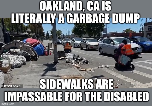 Another Democrat run disaster zone, or should we say garbage dump. | OAKLAND, CA IS LITERALLY A GARBAGE DUMP; SIDEWALKS ARE IMPASSABLE FOR THE DISABLED | image tagged in oskland,garbage dump,impassable,democrat run | made w/ Imgflip meme maker