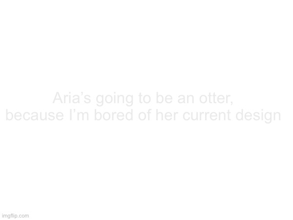 Aria’s going to be an otter, because I’m bored of her current design | made w/ Imgflip meme maker