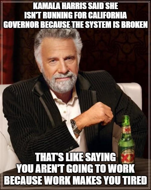 Kamala won't run because if she loses her career is finished and she wants to run for President in 2028. | KAMALA HARRIS SAID SHE ISN'T RUNNING FOR CALIFORNIA GOVERNOR BECAUSE THE SYSTEM IS BROKEN; THAT'S LIKE SAYING YOU AREN'T GOING TO WORK BECAUSE WORK MAKES YOU TIRED | image tagged in memes,the most interesting man in the world,kamala harris,election 2028 | made w/ Imgflip meme maker