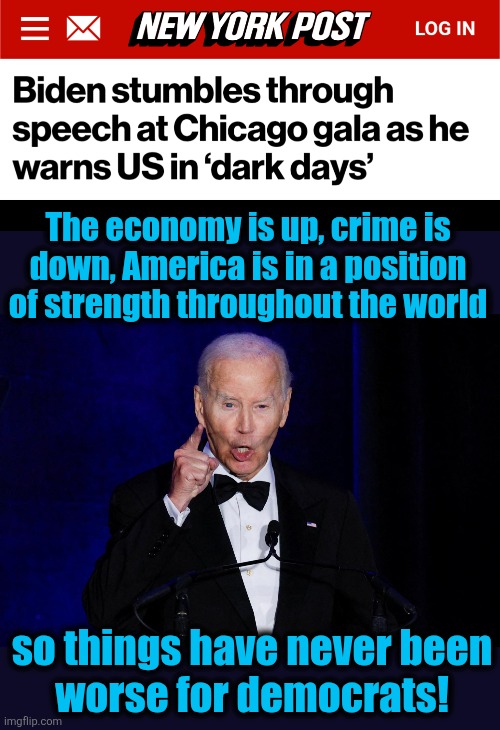 "Dark days" indeed! | The economy is up, crime is
down, America is in a position
of strength throughout the world; so things have never been
worse for democrats! | image tagged in memes,joe biden,democrats,dark days,trump derangement syndrome,senile creep | made w/ Imgflip meme maker