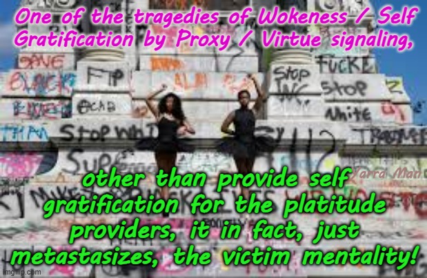 The tragedy of Woke / Self Gratification by Proxy / Virtue Signaling! | One of the tragedies of Wokeness / Self Gratification by Proxy / Virtue signaling, other than provide self gratification for the platitude providers, it in fact, just metastasizes, the victim mentality! Yarra Man | image tagged in blm george floyd,aboriginals first nations,democrats far left,abc msnbc cnn,abc channel 9 fairfax sbs,starmer biden albanese | made w/ Imgflip meme maker
