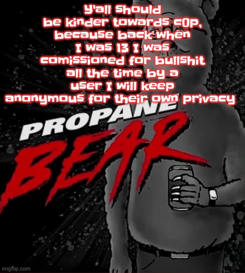 Propane bear | Y'all should be kinder towards c0p, because back when I was 13 I was comissioned for bullshit all the time by a user I will keep anonymous for their own privacy | image tagged in propane bear | made w/ Imgflip meme maker