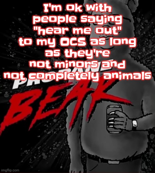 Like zap for example, I mean he's a species of alien that only RESEMBLES a shark | I'm ok with people saying "hear me out" to my OCS as long as they're not minors and not completely animals | image tagged in propane bear | made w/ Imgflip meme maker