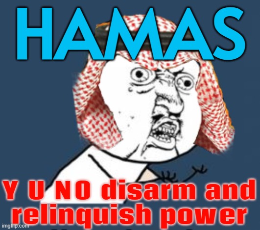 Arab states call on Hamas to disarm and relinquish power in unprecedented move | HAMAS; Y U NO disarm and
relinquish power | image tagged in arabic y u no,saudi arabia,arab,radical islam,palestine,breaking news | made w/ Imgflip meme maker