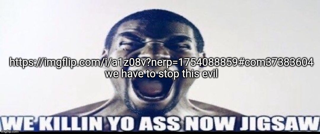 WE KILLIN YO ASS NOW JIGSAW | https://imgflip.com/i/a1z08v?nerp=1754088859#com37383604
we have to stop this evil | image tagged in we killin yo ass now jigsaw | made w/ Imgflip meme maker
