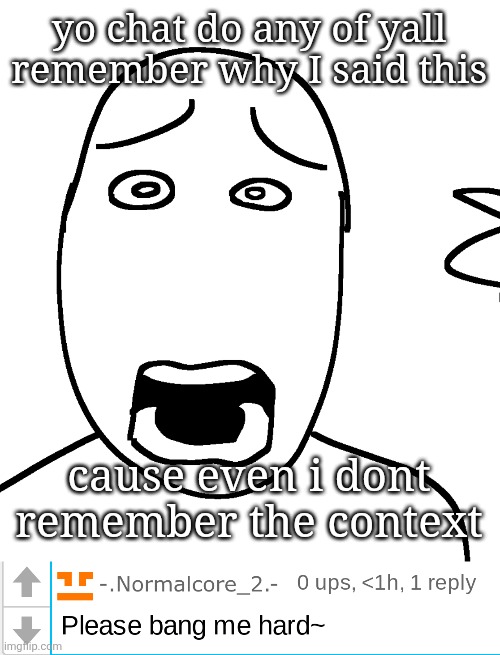 yo chat do any of yall remember why I said this; cause even i dont remember the context | image tagged in shock,please bang me hard | made w/ Imgflip meme maker