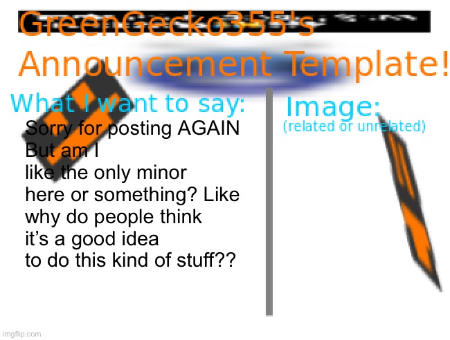 Like bruh! | Sorry for posting AGAIN
But am I like the only minor here or something? Like why do people think it’s a good idea to do this kind of stuff?? | image tagged in greengecko355 announcement temp | made w/ Imgflip meme maker