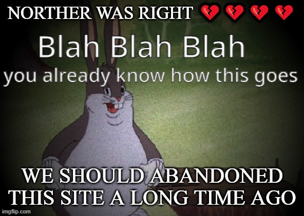 Wholesome 100 | NORTHER WAS RIGHT 💔💔💔💔; WE SHOULD ABANDONED THIS SITE A LONG TIME AGO | image tagged in wholesome 100 | made w/ Imgflip meme maker