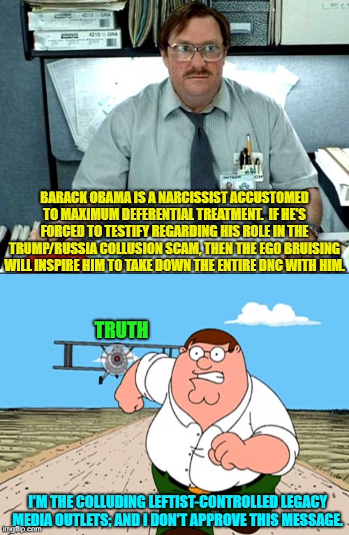 Got popcorn? | BARACK OBAMA IS A NARCISSIST ACCUSTOMED TO MAXIMUM DEFERENTIAL TREATMENT.  IF HE'S FORCED TO TESTIFY REGARDING HIS ROLE IN THE TRUMP/RUSSIA COLLUSION SCAM, THEN THE EGO BRUISING WILL INSPIRE HIM TO TAKE DOWN THE ENTIRE DNC WITH HIM. TRUTH; I'M THE COLLUDING LEFTIST-CONTROLLED LEGACY MEDIA OUTLETS; AND I DON'T APPROVE THIS MESSAGE. | image tagged in i was told there would be | made w/ Imgflip meme maker