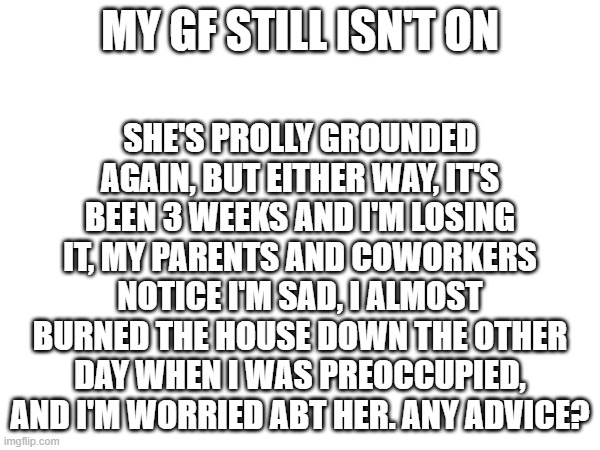 assist | SHE'S PROLLY GROUNDED AGAIN, BUT EITHER WAY, IT'S BEEN 3 WEEKS AND I'M LOSING IT, MY PARENTS AND COWORKERS NOTICE I'M SAD, I ALMOST BURNED THE HOUSE DOWN THE OTHER DAY WHEN I WAS PREOCCUPIED, AND I'M WORRIED ABT HER. ANY ADVICE? MY GF STILL ISN'T ON | made w/ Imgflip meme maker
