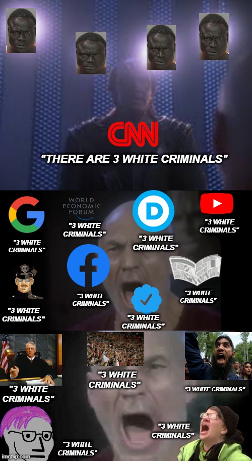 "THERE ARE 3 WHITE CRIMINALS"; "3 WHITE CRIMINALS"; "3 WHITE CRIMINALS"; "3 WHITE CRIMINALS"; "3 WHITE CRIMINALS"; "3 WHITE CRIMINALS"; "3 WHITE CRIMINALS"; "3 WHITE CRIMINALS"; "3 WHITE CRIMINALS"; "3 WHITE CRIMINALS"; "3 WHITE CRIMINALS"; "3 WHITE CRIMINALS"; "3 WHITE CRIMINALS"; "3 WHITE CRIMINALS" | image tagged in 4 lights,picard four lights | made w/ Imgflip meme maker