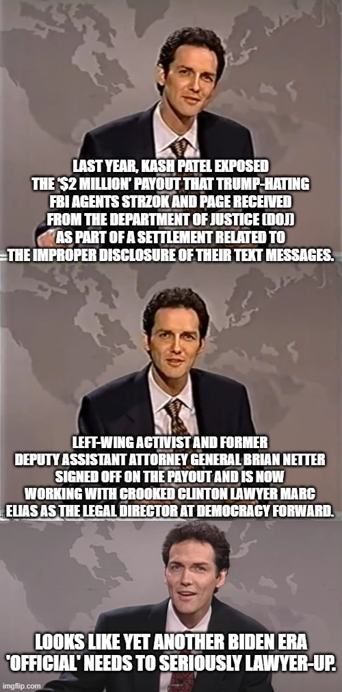 It's just a matter of time now as one by one these leftist sh*t-weasels get put on trial. | LAST YEAR, KASH PATEL EXPOSED THE ‘$2 MILLION’ PAYOUT THAT TRUMP-HATING FBI AGENTS STRZOK AND PAGE RECEIVED FROM THE DEPARTMENT OF JUSTICE (DOJ) AS PART OF A SETTLEMENT RELATED TO THE IMPROPER DISCLOSURE OF THEIR TEXT MESSAGES. LEFT-WING ACTIVIST AND FORMER DEPUTY ASSISTANT ATTORNEY GENERAL BRIAN NETTER SIGNED OFF ON THE PAYOUT AND IS NOW WORKING WITH CROOKED CLINTON LAWYER MARC ELIAS AS THE LEGAL DIRECTOR AT DEMOCRACY FORWARD. LOOKS LIKE YET ANOTHER BIDEN ERA 'OFFICIAL' NEEDS TO SERIOUSLY LAWYER-UP. | image tagged in weekend update with norm | made w/ Imgflip meme maker