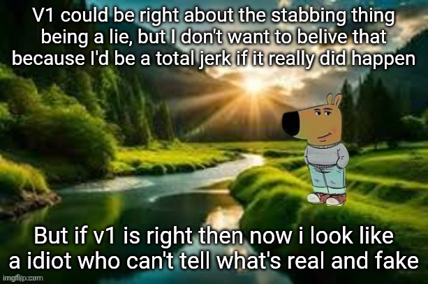 I'm so conflicted but why would someone lie about that | V1 could be right about the stabbing thing being a lie, but I don't want to belive that because I'd be a total jerk if it really did happen; But if v1 is right then now i look like a idiot who can't tell what's real and fake | image tagged in chill guy | made w/ Imgflip meme maker