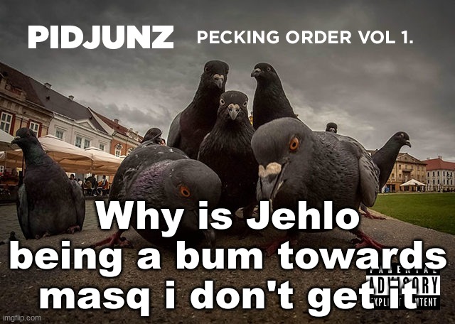 PIDJUNZ: Pecking Order Vol 1. | Why is Jehlo being a bum towards masq i don't get it | image tagged in pidjunz pecking order vol 1 | made w/ Imgflip meme maker