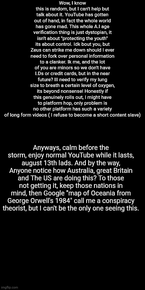Welcome to 2025 lol | Wow, I know this is random, but I can't help but talk about it. YouTube has gotten out of hand, in fact the whole world has gone mad. This whole A.I age verification thing is just dystopian, it isn't about "protecting the youth" its about control. Idk bout you, but Zeus can strike me down should I ever need to fork over personal information to a clanker. Ik me, and the lot of you are minors so we don't have I.Ds or credit cards, but in the near future? Ill need to verify my lung size to breath a certain level of oxygen, its beyond nonsense! Honestly if this genuinely rolls out, I might have to platform hop, only problem is no other platform has such a variety of long form videos ( I refuse to become a short content slave); Anyways, calm before the storm, enjoy normal YouTube while it lasts, august 13th lads. And by the way, Anyone notice how Australia, great Britain and The US are doing this? To those not getting it, keep those nations in mind, then Google "map of Oceania from George Orwell's 1984" call me a conspiracy theorist, but I can't be the only one seeing this. | made w/ Imgflip meme maker