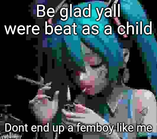 Miku smoking low quality | Be glad yall were beat as a child; Dont end up a femboy like me | image tagged in miku smoking low quality | made w/ Imgflip meme maker