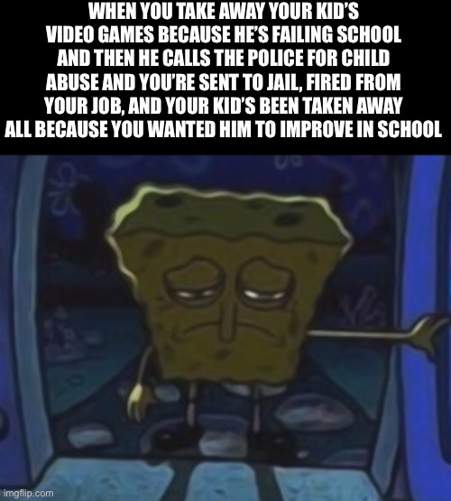 sad spongebob | WHEN YOU TAKE AWAY YOUR KID’S VIDEO GAMES BECAUSE HE’S FAILING SCHOOL AND THEN HE CALLS THE POLICE FOR CHILD ABUSE AND YOU’RE SENT TO JAIL, FIRED FROM YOUR JOB, AND YOUR KID’S BEEN TAKEN AWAY ALL BECAUSE YOU WANTED HIM TO IMPROVE IN SCHOOL | image tagged in sad spongebob | made w/ Imgflip meme maker