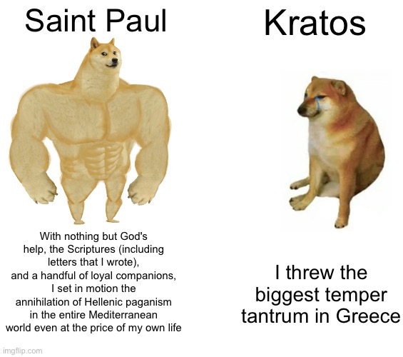 how to REALLY troll Olympus | Saint Paul; Kratos; With nothing but God's help, the Scriptures (including letters that I wrote), and a handful of loyal companions, I set in motion the annihilation of Hellenic paganism in the entire Mediterranean world even at the price of my own life; I threw the biggest temper tantrum in Greece | image tagged in memes,buff doge vs cheems | made w/ Imgflip meme maker