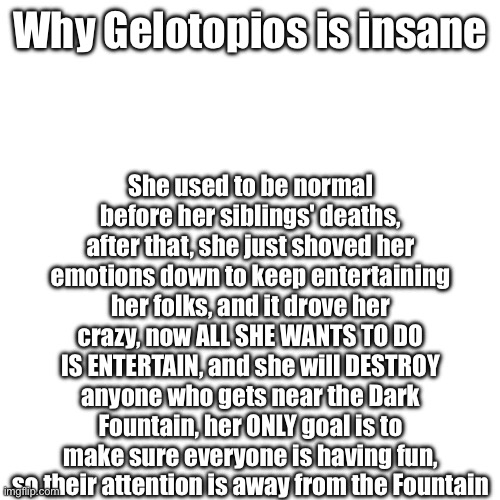 Tsírko Gelotopios | She used to be normal before her siblings' deaths, after that, she just shoved her emotions down to keep entertaining her folks, and it drove her crazy, now ALL SHE WANTS TO DO IS ENTERTAIN, and she will DESTROY anyone who gets near the Dark Fountain, her ONLY goal is to make sure everyone is having fun, so their attention is away from the Fountain; Why Gelotopios is insane | image tagged in the title means circus jester | made w/ Imgflip meme maker