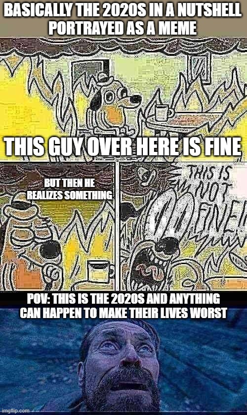 Basically the 2020s | BASICALLY THE 2020S IN A NUTSHELL
PORTRAYED AS A MEME; THIS GUY OVER HERE IS FINE; BUT THEN HE REALIZES SOMETHING; POV: THIS IS THE 2020S AND ANYTHING CAN HAPPEN TO MAKE THEIR LIVES WORST | image tagged in dog on fire,this is not fine,willem dafoe looking up,2020s,true | made w/ Imgflip meme maker