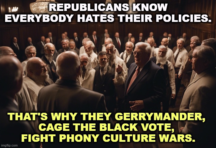 REPUBLICANS KNOW EVERYBODY HATES THEIR POLICIES. THAT'S WHY THEY GERRYMANDER, 
CAGE THE BLACK VOTE, 
FIGHT PHONY CULTURE WARS. | image tagged in republican,policy,gerrymander,culture wars | made w/ Imgflip meme maker
