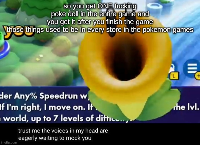 trust me the voices in my head are eagerly waiting to mock you | so you get ONE fucking poke doll in the entire game and you get it after you finish the game

those things used to be in every store in the pokemon games | image tagged in trust me the voices in my head are eagerly waiting to mock you | made w/ Imgflip meme maker