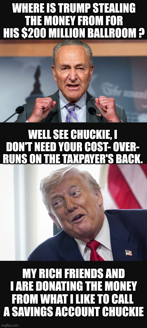 BALLROOM COSTS | WHERE IS TRUMP STEALING THE MONEY FROM FOR HIS $200 MILLION BALLROOM ? WELL SEE CHUCKIE, I DON'T NEED YOUR COST- OVER- RUNS ON THE TAXPAYER'S BACK. MY RICH FRIENDS AND I ARE DONATING THE MONEY FROM WHAT I LIKE TO CALL 
A SAVINGS ACCOUNT CHUCKIE | made w/ Imgflip meme maker
