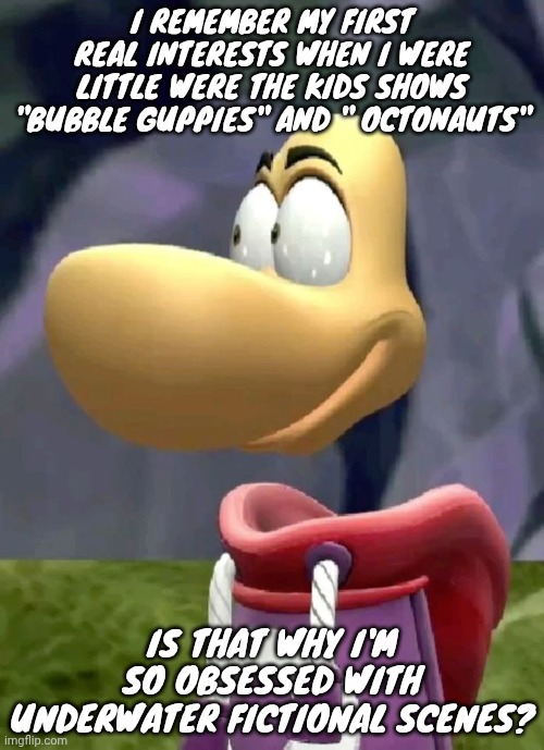 Bald rayman | I REMEMBER MY FIRST REAL INTERESTS WHEN I WERE LITTLE WERE THE KIDS SHOWS "BUBBLE GUPPIES" AND " OCTONAUTS"; IS THAT WHY I'M SO OBSESSED WITH UNDERWATER FICTIONAL SCENES? | image tagged in bald rayman | made w/ Imgflip meme maker