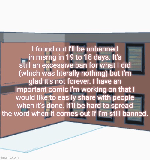 I found out I'll be unbanned in msmg in 19 to 18 days. It's still an excessive ban for what I did (which was literally nothing) but I'm glad it's not forever. I have an important comic I'm working on that I would like to easily share with people when it's done. It'll be hard to spread the word when it comes out if I'm still banned. | made w/ Imgflip meme maker