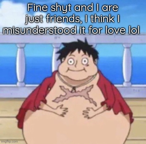 Fat Luffy | Fine shyt and I are just friends, I think I misunderstood it for love lol | image tagged in fat luffy | made w/ Imgflip meme maker
