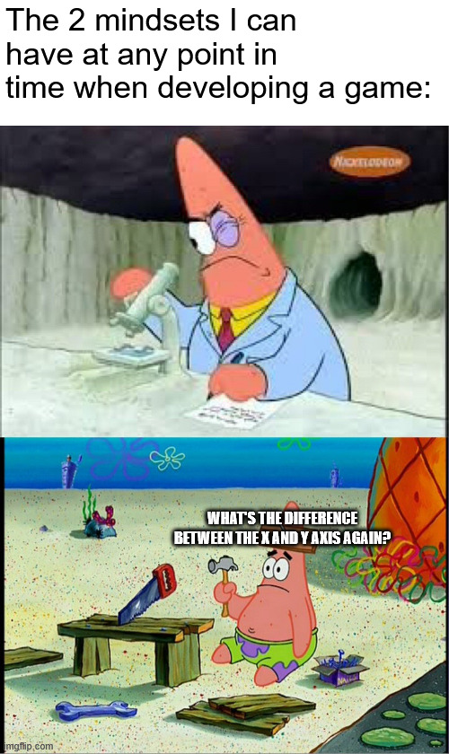 ripememe = lowIntelligenceSpecimen; | The 2 mindsets I can have at any point in time when developing a game:; WHAT'S THE DIFFERENCE BETWEEN THE X AND Y AXIS AGAIN? | image tagged in patrick smart dumb,i will not add tags bcz im lazy and hate tagging | made w/ Imgflip meme maker