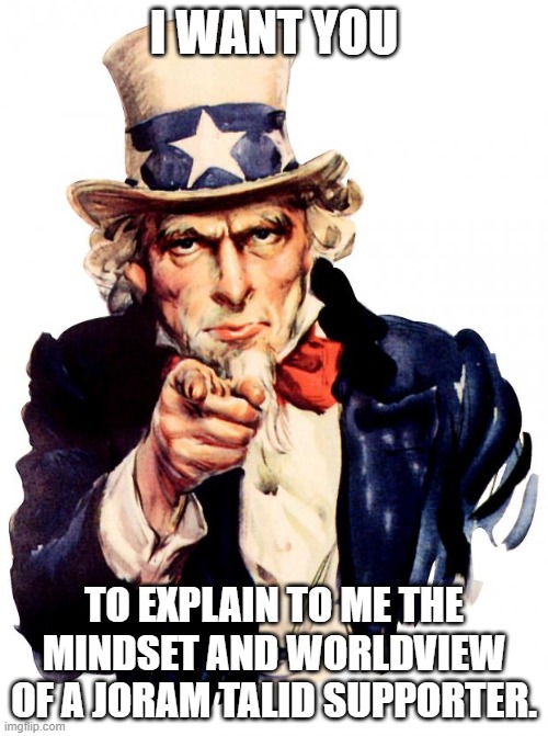 Uncle Sam Meme | I WANT YOU; TO EXPLAIN TO ME THE MINDSET AND WORLDVIEW OF A JORAM TALID SUPPORTER. | image tagged in memes,uncle sam | made w/ Imgflip meme maker