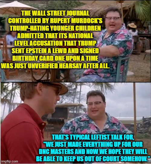 The truth and facts are not rocket science; but leftists somehow THINK that they are. | THE WALL STREET JOURNAL CONTROLLED BY RUPERT MURDOCK'S TRUMP-HATING YOUNGER CHILDREN ADMITTED THAT ITS NATIONAL LEVEL ACCUSATION THAT TRUMP SENT EPSTEIN A LEWD AND SIGNED BIRTHDAY CARD ONE UPON A TIME WAS JUST UNVERIFIED HEARSAY AFTER ALL. THAT'S TYPICAL LEFTIST TALK FOR, "WE JUST MADE EVERYTHING UP FOR OUR DNC MASTERS AND NOW WE HOPE THEY WILL BE ABLE TO KEEP US OUT OF COURT SOMEHOW." | image tagged in see nobody cares | made w/ Imgflip meme maker