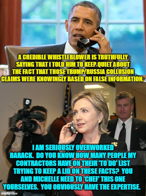 When the nitty hits they gritty; and the rats start looking for life vests. | A CREDIBLE WHISTLEBLOWER IS TRUTHFULLY SAYING THAT I TOLD HIM TO KEEP QUIET ABOUT THE FACT THAT THOSE TRUMP/RUSSIA COLLUSION CLAIMS WERE KNOWINGLY BASED ON FALSE INFORMATION. I AM SERIOUSLY OVERWORKED BARACK.  DO YOU KNOW HOW MANY PEOPLE MY CONTRACTORS HAVE ON THEIR 'TO DO' LIST TRYING TO KEEP A LID ON THESE FACTS?  YOU AND MICHELLE NEED TO 'CHEF' THIS ONE YOURSELVES.  YOU OBVIOUSLY HAVE THE EXPERTISE. | image tagged in yep | made w/ Imgflip meme maker