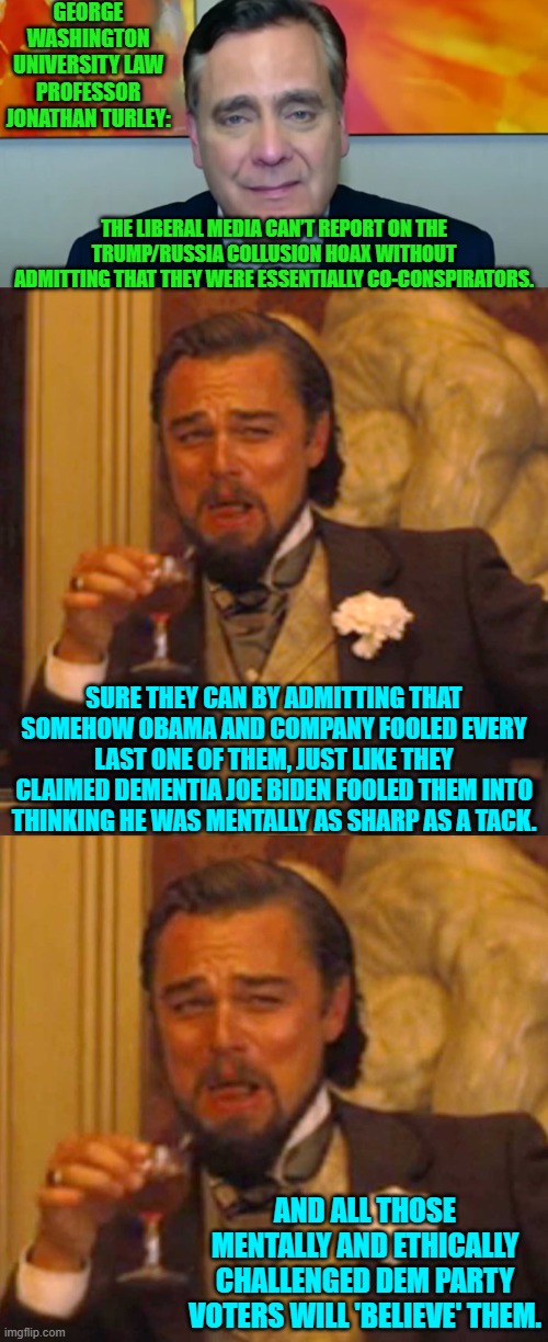 Once they realize they can't ignore this out of existence, they will enact their group plan. | GEORGE WASHINGTON UNIVERSITY LAW PROFESSOR JONATHAN TURLEY:; THE LIBERAL MEDIA CAN’T REPORT ON THE TRUMP/RUSSIA COLLUSION HOAX WITHOUT ADMITTING THAT THEY WERE ESSENTIALLY CO-CONSPIRATORS. SURE THEY CAN BY ADMITTING THAT SOMEHOW OBAMA AND COMPANY FOOLED EVERY LAST ONE OF THEM, JUST LIKE THEY CLAIMED DEMENTIA JOE BIDEN FOOLED THEM INTO THINKING HE WAS MENTALLY AS SHARP AS A TACK. AND ALL THOSE MENTALLY AND ETHICALLY CHALLENGED DEM PARTY VOTERS WILL 'BELIEVE' THEM. | image tagged in laughing leo | made w/ Imgflip meme maker