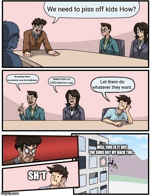 Absolute legend for the subs | We need to piss off kids How? By giving them homework over the holidays. Make them do 1000 tests in a day. Let them do whatever they want. WELL THIS IS IT BUT THE SUBS GOT MY BACK THO... SH*T | image tagged in memes,boardroom meeting suggestion | made w/ Imgflip meme maker