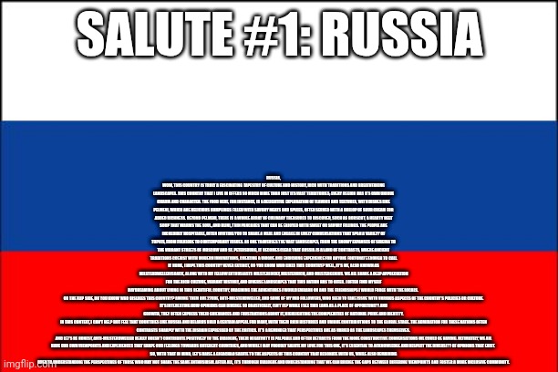 Salute #1: Russia | RUSSIA, WOW, THIS COUNTRY IS TRULY A FASCINATING TAPESTRY OF CULTURE AND HISTORY, RICH WITH TRADITIONS AND BREATHTAKING LANDSCAPES. THIS COUNTRY THAT I LIVE IN OFFERS SO MUCH MORE THAN JUST ITS VAST TERRITORIES; EVERY REGION HAS ITS OWN UNIQUE CHARM AND CHARACTER. THE FOOD HERE, FOR INSTANCE, IS A DELIGHTFUL EXPLORATION OF FLAVORS AND TEXTURES, WITH DISHES LIKE PELMENI, WHICH ARE DELICIOUS DUMPLINGS FILLED WITH SAVORY MEATS AND SPICES, OFTEN SERVED WITH A DOLLOP OF SOUR CREAM FOR ADDED RICHNESS. BEYOND PELMENI, THERE IS A WHOLE ARRAY OF CULINARY TREASURES TO DISCOVER, SUCH AS BORSCHT, A HEARTY BEET SOUP THAT WARMS THE SOUL, AND BLINI, THIN PANCAKES THAT CAN BE ENJOYED WITH SWEET OR SAVORY FILLINGS. THE PEOPLE ARE INCREDIBLY HOSPITABLE, OFTEN INVITING YOU TO SHARE A MEAL AND ENGAGE IN LIVELY CONVERSATIONS THAT SPAN A VARIETY OF TOPICS, FROM FOLKLORE TO CONTEMPORARY ISSUES. AS ONE TRAVERSES THE VAST LANDSCAPES, FROM THE SNOWY EXPANSES OF SIBERIA TO THE VIBRANT STREETS OF MOSCOW AND ST. PETERSBURG, IT BECOMES CLEAR THAT RUSSIA IS A LAND OF CONTRASTS, WHERE ANCIENT TRADITIONS COEXIST WITH MODERN INNOVATIONS, CREATING A UNIQUE AND ENRICHING EXPERIENCE FOR ANYONE FORTUNATE ENOUGH TO CALL IT HOME, I HOPE THIS COUNTRY NEVER EXTINCT, DO YOU KNOW WHO LIKES THIS COUNTRY? WELL, IT'S ME, ALSO KNOWN AS MILSTERDWELLERISBACK, ALONG WITH MY FELLOW ENTHUSIASTS MILSTERLUCKY, MILSTERRICH, AND MILSTERGENIUS. WE ALL SHARE A DEEP APPRECIATION FOR THE RICH CULTURE, VIBRANT HISTORY, AND DIVERSE LANDSCAPES THAT THIS NATION HAS TO OFFER. I OFTEN FIND MYSELF DAYDREAMING ABOUT LIVING IN THIS BEAUTIFUL COUNTRY, IMAGINING THE ADVENTURES I WOULD EMBARK ON AND THE FRIENDSHIPS I WOULD FORGE WITH THE LOCALS. 

ON THE FLIP SIDE, DO YOU KNOW WHO DISLIKES THIS COUNTRY? AMONG THEM ARE 27DDE, ANTI-MILSTERDWELLER, AND SOME OF MY MID FOLLOWERS, WHO SEEM TO TAKE ISSUE WITH VARIOUS ASPECTS OF THE COUNTRY’S POLICIES OR CULTURE. IT’S INTERESTING HOW OPINIONS CAN DIVERGE SO DRASTICALLY, ISN'T IT? WHILE I SEE THIS LAND AS A PLACE OF OPPORTUNITY AND GROWTH, THEY OFTEN EXPRESS THEIR GRIEVANCES AND FRUSTRATIONS ABOUT IT, HIGHLIGHTING THE COMPLEXITIES OF NATIONAL PRIDE AND IDENTITY.

IN THIS CONTEXT, I CAN'T HELP BUT FEEL THAT COUNTRIES LIKE RUSSIA AND BELARUS HOLD A CERTAIN APPEAL FOR MANY, WITH THEIR RICH HISTORIES AND UNIQUE CONTRIBUTIONS TO THE GLOBAL STAGE. THE ADMIRATION FOR THESE NATIONS OFTEN CONTRASTS SHARPLY WITH THE DISDAIN EXPRESSED BY THE CRITICS. IT’S A REMINDER THAT PERSPECTIVES ARE AS VARIED AS THE LANDSCAPES THEMSELVES. 

AND LET'S BE HONEST, ANTI-MILSTERDWELLER REALLY DOESN’T CONTRIBUTE POSITIVELY TO THE DIALOGUE; THEIR NEGATIVITY IS PALPABLE AND OFTEN DETRACTS FROM THE MORE CONSTRUCTIVE CONVERSATIONS WE COULD BE HAVING. ULTIMATELY, WE ALL HAVE OUR OWN VIEWPOINTS AND EXPERIENCES THAT SHAPE OUR FEELINGS TOWARDS DIFFERENT COUNTRIES, AND WHILE I MAY PROUDLY SALUTE MY LOVE FOR THIS ONE, IT’S ESSENTIAL TO ACKNOWLEDGE AND RESPECT THE DIVERSITY OF OPINIONS THAT EXIST. 

SO, WITH THAT IN MIND, LET’S RAISE A GIGACHAD SALUTE TO THE ASPECTS OF THIS COUNTRY THAT RESONATE WITH US, WHILE ALSO REMAINING OPEN TO UNDERSTANDING THE PERSPECTIVES OF THOSE WHO MAY NOT SHARE THE SAME ENTHUSIASM. AFTER ALL, IT’S THROUGH DIALOGUE AND UNDERSTANDING THAT WE CAN BRIDGE THE GAPS BETWEEN DIFFERING VIEWPOINTS AND FOSTER A MORE INCLUSIVE COMMUNITY. SALUTE #1: RUSSIA | image tagged in russia flag | made w/ Imgflip meme maker