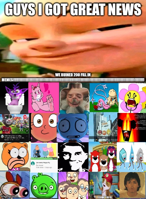 Me Ruining A Fill In Meme #200 | GUYS I GOT GREAT NEWS; WE RUINED 200 FILL IN MEMES!!!!!!!!!!!!!!!!!!!!!!!!!!!!!!!!!!!!!!!!!!!!!!!!!!!!!!!!!!!!!!!!!!!!!!!!!!!!!!!!!!!!!!!!!!!!!!!!!!!!!!!!!!!!!!!!!!!!!!! | image tagged in the 200th special,ruin this fill in meme 200 | made w/ Imgflip meme maker