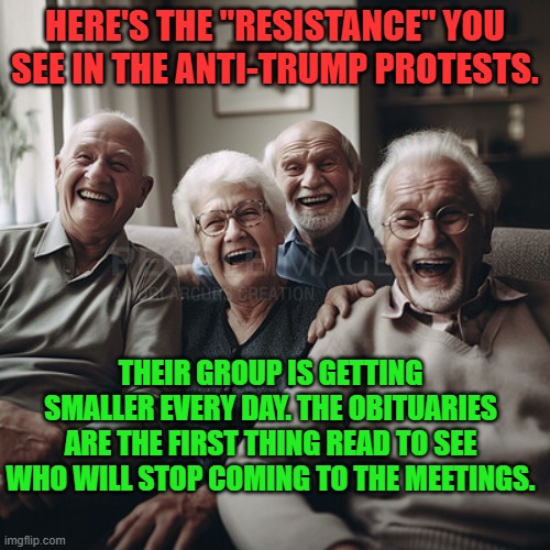 old folks | HERE'S THE "RESISTANCE" YOU SEE IN THE ANTI-TRUMP PROTESTS. THEIR GROUP IS GETTING SMALLER EVERY DAY. THE OBITUARIES ARE THE FIRST THING READ TO SEE WHO WILL STOP COMING TO THE MEETINGS. | image tagged in old folks | made w/ Imgflip meme maker