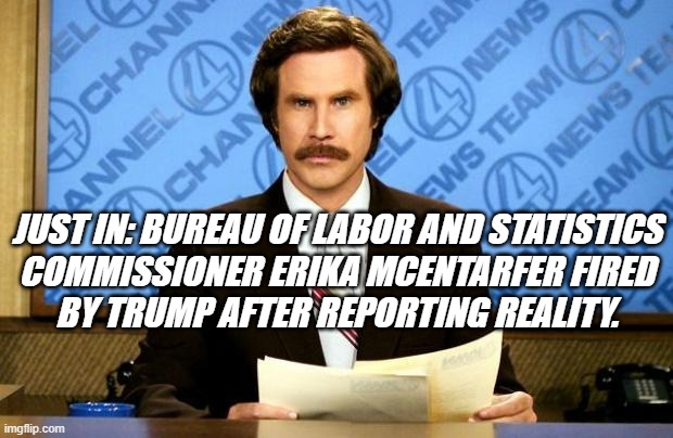 Well... you know... if you can't handle the numbers, you can at least salve your hurt fee-fees by shooting the messenger. | JUST IN: BUREAU OF LABOR AND STATISTICS
COMMISSIONER ERIKA MCENTARFER FIRED
BY TRUMP AFTER REPORTING REALITY. | image tagged in breaking news,reality,trump unfit unqualified dangerous,lunatic | made w/ Imgflip meme maker