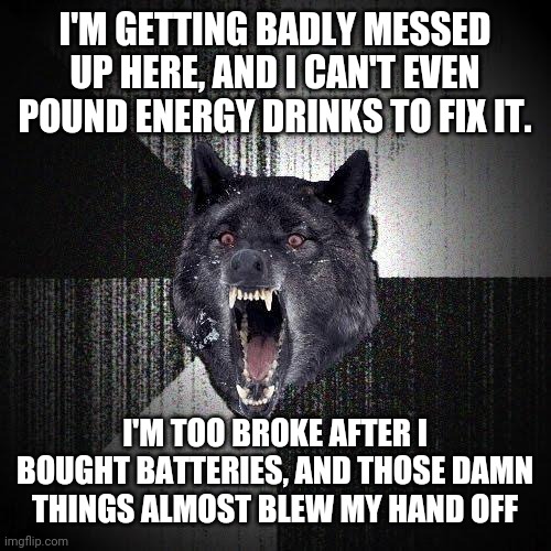 Insanity Wolf | I'M GETTING BADLY MESSED UP HERE, AND I CAN'T EVEN POUND ENERGY DRINKS TO FIX IT. I'M TOO BROKE AFTER I BOUGHT BATTERIES, AND THOSE DAMN THINGS ALMOST BLEW MY HAND OFF | image tagged in memes,insanity wolf | made w/ Imgflip meme maker