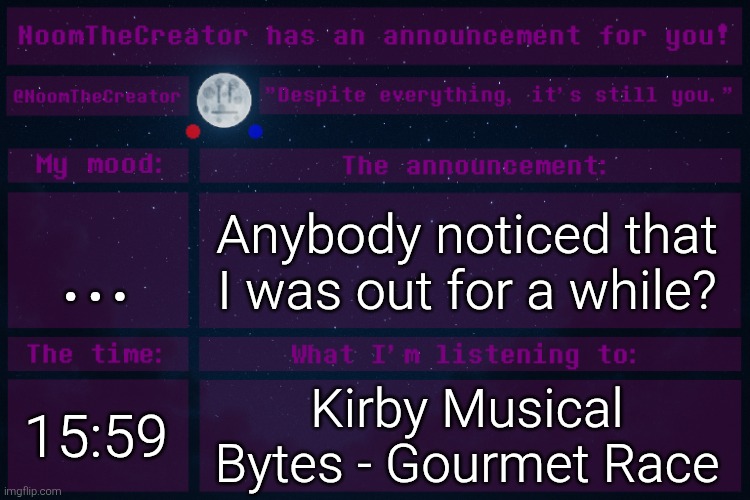 HEY EVERY ! | ... Anybody noticed that I was out for a while? 15:59; Kirby Musical Bytes - Gourmet Race | image tagged in noomthecreator announcement temp | made w/ Imgflip meme maker