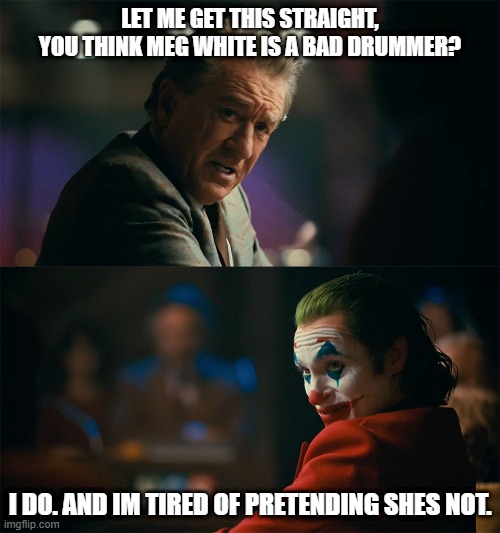 joker de niro | LET ME GET THIS STRAIGHT, YOU THINK MEG WHITE IS A BAD DRUMMER? I DO. AND IM TIRED OF PRETENDING SHES NOT. | image tagged in joker de niro | made w/ Imgflip meme maker