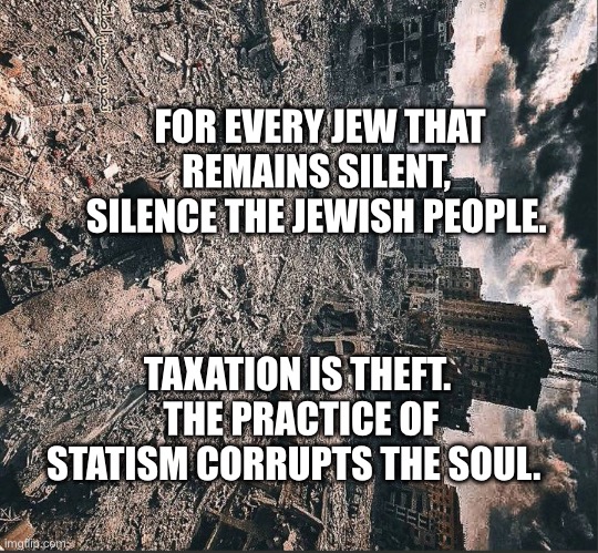 Gaza | FOR EVERY JEW THAT REMAINS SILENT,  SILENCE THE JEWISH PEOPLE. TAXATION IS THEFT.  THE PRACTICE OF STATISM CORRUPTS THE SOUL. | image tagged in gaza | made w/ Imgflip meme maker