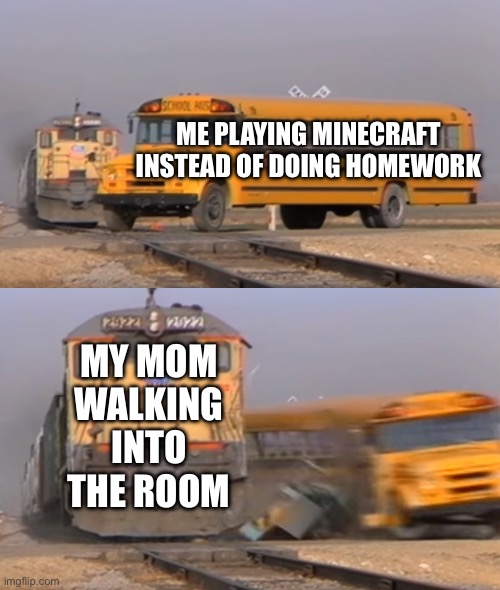 Why are mothers programmed to walk in at the most inconvenient times | ME PLAYING MINECRAFT INSTEAD OF DOING HOMEWORK; MY MOM WALKING INTO THE ROOM | image tagged in a train hitting a school bus,homework,minecraft,i am steve,chicken jockey | made w/ Imgflip meme maker